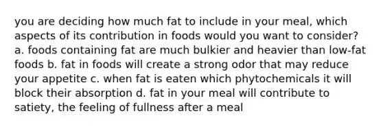 you are deciding how much fat to include in your meal, which aspects of its contribution in foods would you want to consider? a. foods containing fat are much bulkier and heavier than low-fat foods b. fat in foods will create a strong odor that may reduce your appetite c. when fat is eaten which phytochemicals it will block their absorption d. fat in your meal will contribute to satiety, the feeling of fullness after a meal