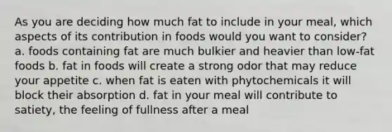 As you are deciding how much fat to include in your meal, which aspects of its contribution in foods would you want to consider? a. foods containing fat are much bulkier and heavier than low-fat foods b. fat in foods will create a strong odor that may reduce your appetite c. when fat is eaten with phytochemicals it will block their absorption d. fat in your meal will contribute to satiety, the feeling of fullness after a meal