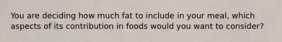 You are deciding how much fat to include in your meal, which aspects of its contribution in foods would you want to consider?