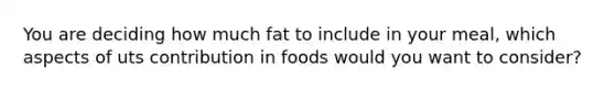 You are deciding how much fat to include in your meal, which aspects of uts contribution in foods would you want to consider?