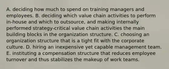 A. deciding how much to spend on training managers and employees. B. deciding which value chain activities to perform in-house and which to outsource, and making internally performed strategy-critical value chain activities the main building blocks in the organization structure. C. choosing an organization structure that is a tight fit with the corporate culture. D. hiring an inexpensive yet capable management team. E. instituting a compensation structure that reduces employee turnover and thus stabilizes the makeup of work teams.