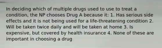 In deciding which of multiple drugs used to use to treat a condition, the NP chooses Drug A because it: 1. Has serious side effects and it is not being used for a life-threatening condition 2. Will be taken twice daily and will be taken at home 3. Is expensive, but covered by health insurance 4. None of these are important in choosing a drug