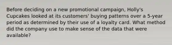 Before deciding on a new promotional campaign, Holly's Cupcakes looked at its customers' buying patterns over a 5-year period as determined by their use of a loyalty card. What method did the company use to make sense of the data that were available?