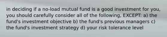 in deciding if a no-load mutual fund is a good investment for you, you should carefully consider all of the following, EXCEPT: a) the fund's investment objective b) the fund's previous managers c) the fund's investment strategy d) your risk tolerance level