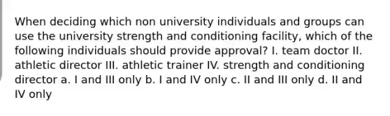 When deciding which non university individuals and groups can use the university strength and conditioning facility, which of the following individuals should provide approval? I. team doctor II. athletic director III. athletic trainer IV. strength and conditioning director a. I and III only b. I and IV only c. II and III only d. II and IV only