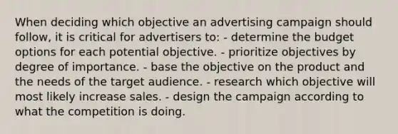 When deciding which objective an advertising campaign should follow, it is critical for advertisers to: - determine the budget options for each potential objective. - prioritize objectives by degree of importance. - base the objective on the product and the needs of the target audience. - research which objective will most likely increase sales. - design the campaign according to what the competition is doing.