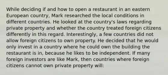 While deciding if and how to open a restaurant in an eastern European country, Mark researched the local conditions in different countries. He looked at the country's laws regarding private property and whether the country treated foreign citizens differently in this regard. Interestingly, a few countries did not allow foreign citizens to own property. He decided that he would only invest in a country where he could own the building the restaurant is in, because he likes to be independent. If many foreign investors are like Mark, then countries where foreign citizens cannot own private property will: