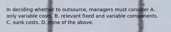 In deciding whether to​ outsource, managers must consider A. only variable costs. B. relevant fixed and variable components. C. sunk costs. D. none of the above.