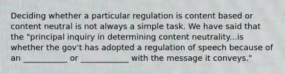 Deciding whether a particular regulation is content based or content neutral is not always a simple task. We have said that the "principal inquiry in determining content neutrality...is whether the gov't has adopted a regulation of speech because of an ___________ or ____________ with the message it conveys."