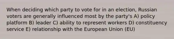 When deciding which party to vote for in an election, Russian voters are generally influenced most by the party's A) policy platform B) leader C) ability to represent workers D) constituency service E) relationship with the European Union (EU)