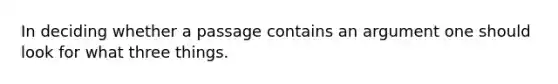 In deciding whether a passage contains an argument one should look for what three things.