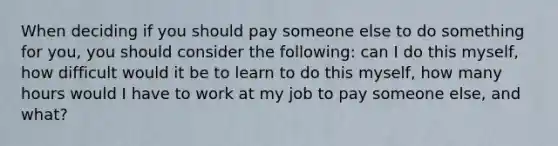 When deciding if you should pay someone else to do something for you, you should consider the following: can I do this myself, how difficult would it be to learn to do this myself, how many hours would I have to work at my job to pay someone else, and what?