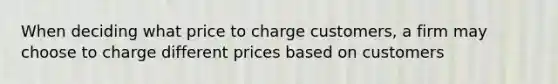 When deciding what price to charge customers, a firm may choose to charge different prices based on customers