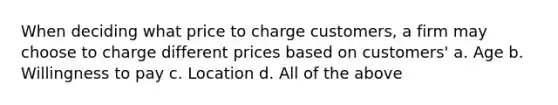 ​When deciding what price to charge customers, a firm may choose to charge different prices based on customers' a. ​Age b. ​Willingness to pay c. ​Location d. ​All of the above