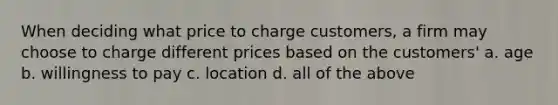 When deciding what price to charge customers, a firm may choose to charge different prices based on the customers' a. age b. willingness to pay c. location d. all of the above