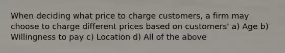 When deciding what price to charge customers, a firm may choose to charge different prices based on customers' a) Age b) Willingness to pay c) Location d) All of the above