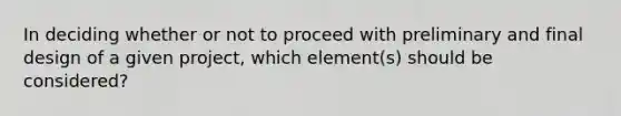 In deciding whether or not to proceed with preliminary and final design of a given project, which element(s) should be considered?