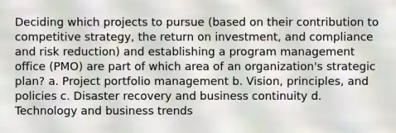 Deciding which projects to pursue (based on their contribution to competitive strategy, the return on investment, and compliance and risk reduction) and establishing a program management office (PMO) are part of which area of an organization's strategic plan? a. Project portfolio management b. Vision, principles, and policies c. Disaster recovery and business continuity d. Technology and business trends