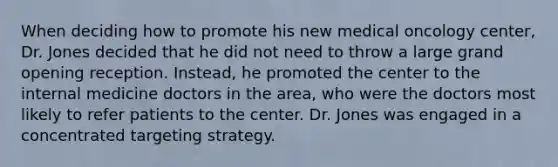 When deciding how to promote his new medical oncology center, Dr. Jones decided that he did not need to throw a large grand opening reception. Instead, he promoted the center to the internal medicine doctors in the area, who were the doctors most likely to refer patients to the center. Dr. Jones was engaged in a concentrated targeting strategy.