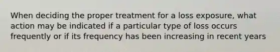 When deciding the proper treatment for a loss exposure, what action may be indicated if a particular type of loss occurs frequently or if its frequency has been increasing in recent years