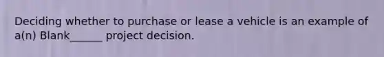 Deciding whether to purchase or lease a vehicle is an example of a(n) Blank______ project decision.