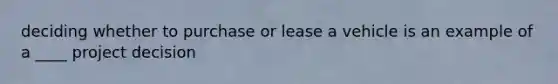 deciding whether to purchase or lease a vehicle is an example of a ____ project decision