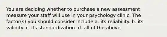 You are deciding whether to purchase a new assessment measure your staff will use in your psychology clinic. The factor(s) you should consider include a. its reliability. b. its validity. c. its standardization. d. all of the above