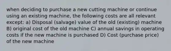 when deciding to purchase a new cutting machine or continue using an existing machine, the following costs are all relevant except: a) Disposal (salvage) value of the old (existing) machine B) original cost of the old machine C) annual savings in operating costs if the new machine is purchased D) Cost (purchase price) of the new machine