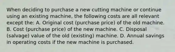 When deciding to purchase a new cutting machine or continue using an existing machine, the following costs are all relevant except the: A. Original cost (purchase price) of the old machine. B. Cost (purchase price) of the new machine. C. Disposal (salvage) value of the old (existing) machine. D. Annual savings in operating costs if the new machine is purchased.