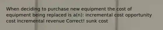 When deciding to purchase new equipment the cost of equipment being replaced is a(n): incremental cost opportunity cost incremental revenue Correct! sunk cost