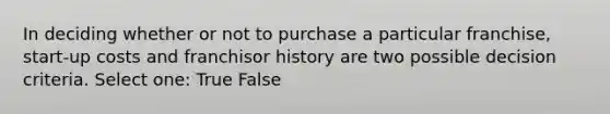 In deciding whether or not to purchase a particular franchise, start-up costs and franchisor history are two possible decision criteria. Select one: True False