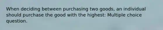 When deciding between purchasing two goods, an individual should purchase the good with the highest: Multiple choice question.