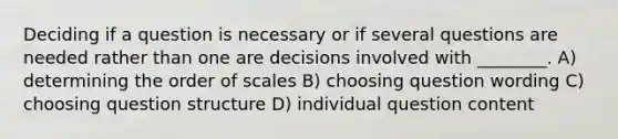 Deciding if a question is necessary or if several questions are needed rather than one are decisions involved with ________. A) determining the order of scales B) choosing question wording C) choosing question structure D) individual question content