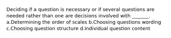 Deciding if a question is necessary or if several questions are needed rather than one are decisions involved with _______. a.Determining the order of scales b.Choosing questions wording c.Choosing question structure d.Individual question content