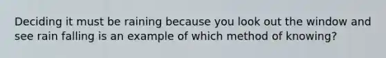 Deciding it must be raining because you look out the window and see rain falling is an example of which method of knowing?