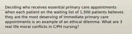 Deciding who receives essential primary care appointments when each patient on the waiting list of 1,500 patients believes they are the most deserving of immediate primary care appointments is an example of an ethical dilemma. What are 3 real life moral conflicts in C/PH nursing?