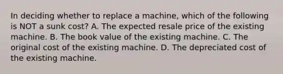 In deciding whether to replace a machine, which of the following is NOT a sunk cost? A. The expected resale price of the existing machine. B. The book value of the existing machine. C. The original cost of the existing machine. D. The depreciated cost of the existing machine.