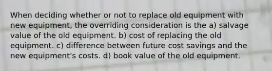 When deciding whether or not to replace old equipment with new equipment, the overriding consideration is the a) salvage value of the old equipment. b) cost of replacing the old equipment. c) difference between future cost savings and the new equipment's costs. d) book value of the old equipment.