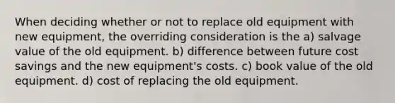 When deciding whether or not to replace old equipment with new equipment, the overriding consideration is the a) salvage value of the old equipment. b) difference between future cost savings and the new equipment's costs. c) book value of the old equipment. d) cost of replacing the old equipment.