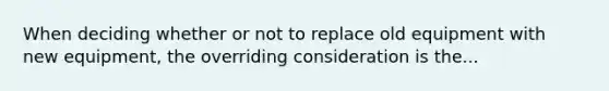 When deciding whether or not to replace old equipment with new equipment, the overriding consideration is the...