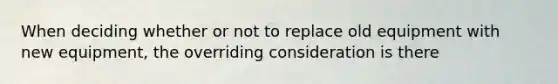 When deciding whether or not to replace old equipment with new equipment, the overriding consideration is there