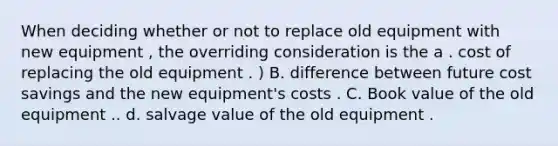 When deciding whether or not to replace old equipment with new equipment , the overriding consideration is the a . cost of replacing the old equipment . ) B. difference between future cost savings and the new equipment's costs . C. Book value of the old equipment .. d. salvage value of the old equipment .