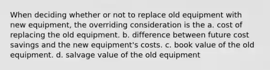 When deciding whether or not to replace old equipment with new equipment, the overriding consideration is the a. cost of replacing the old equipment. b. difference between future cost savings and the new equipment's costs. c. book value of the old equipment. d. salvage value of the old equipment