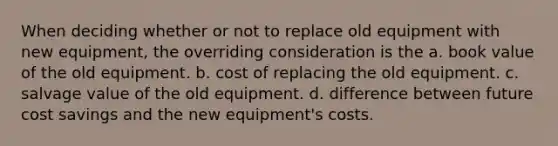 When deciding whether or not to replace old equipment with new equipment, the overriding consideration is the a. book value of the old equipment. b. cost of replacing the old equipment. c. salvage value of the old equipment. d. difference between future cost savings and the new equipment's costs.