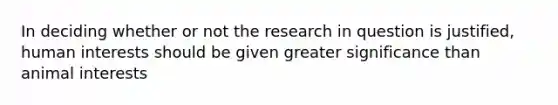 In deciding whether or not the research in question is justified, human interests should be given greater significance than animal interests