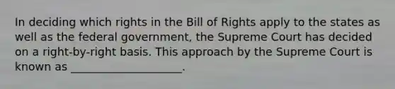 In deciding which rights in the Bill of Rights apply to the states as well as the federal government, the Supreme Court has decided on a right-by-right basis. This approach by the Supreme Court is known as ____________________.