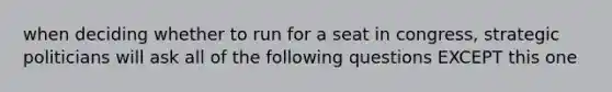 when deciding whether to run for a seat in congress, strategic politicians will ask all of the following questions EXCEPT this one