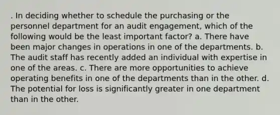 . In deciding whether to schedule the purchasing or the personnel department for an audit engagement, which of the following would be the least important factor? a. There have been major changes in operations in one of the departments. b. The audit staff has recently added an individual with expertise in one of the areas. c. There are more opportunities to achieve operating benefits in one of the departments than in the other. d. The potential for loss is significantly greater in one department than in the other.