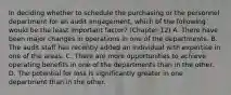 In deciding whether to schedule the purchasing or the personnel department for an audit engagement, which of the following would be the least important factor? (Chapter 12) A. There have been major changes in operations in one of the departments. B. The audit staff has recently added an individual with expertise in one of the areas. C. There are more opportunities to achieve operating benefits in one of the departments than in the other. D. The potential for loss is significantly greater in one department than in the other.