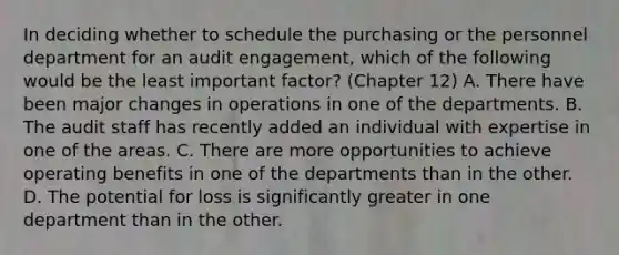 In deciding whether to schedule the purchasing or the personnel department for an audit engagement, which of the following would be the least important factor? (Chapter 12) A. There have been major changes in operations in one of the departments. B. The audit staff has recently added an individual with expertise in one of the areas. C. There are more opportunities to achieve operating benefits in one of the departments than in the other. D. The potential for loss is significantly greater in one department than in the other.